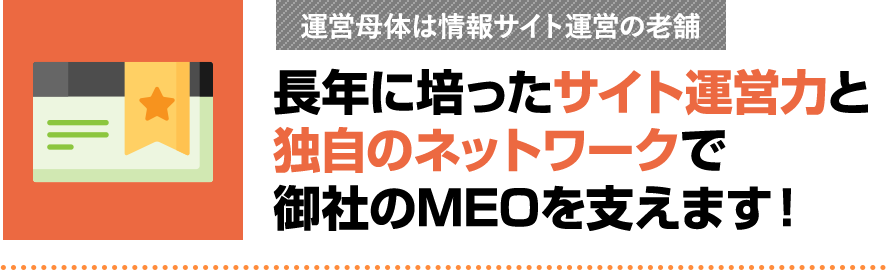 長年に培ったサイト運営力と独自のネットワークで御社のMEOを支えます!